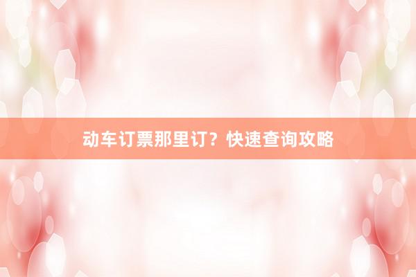 动车订票那里订？快速查询攻略